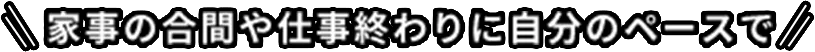 家事の合間や仕事終わりに自分のペースで
